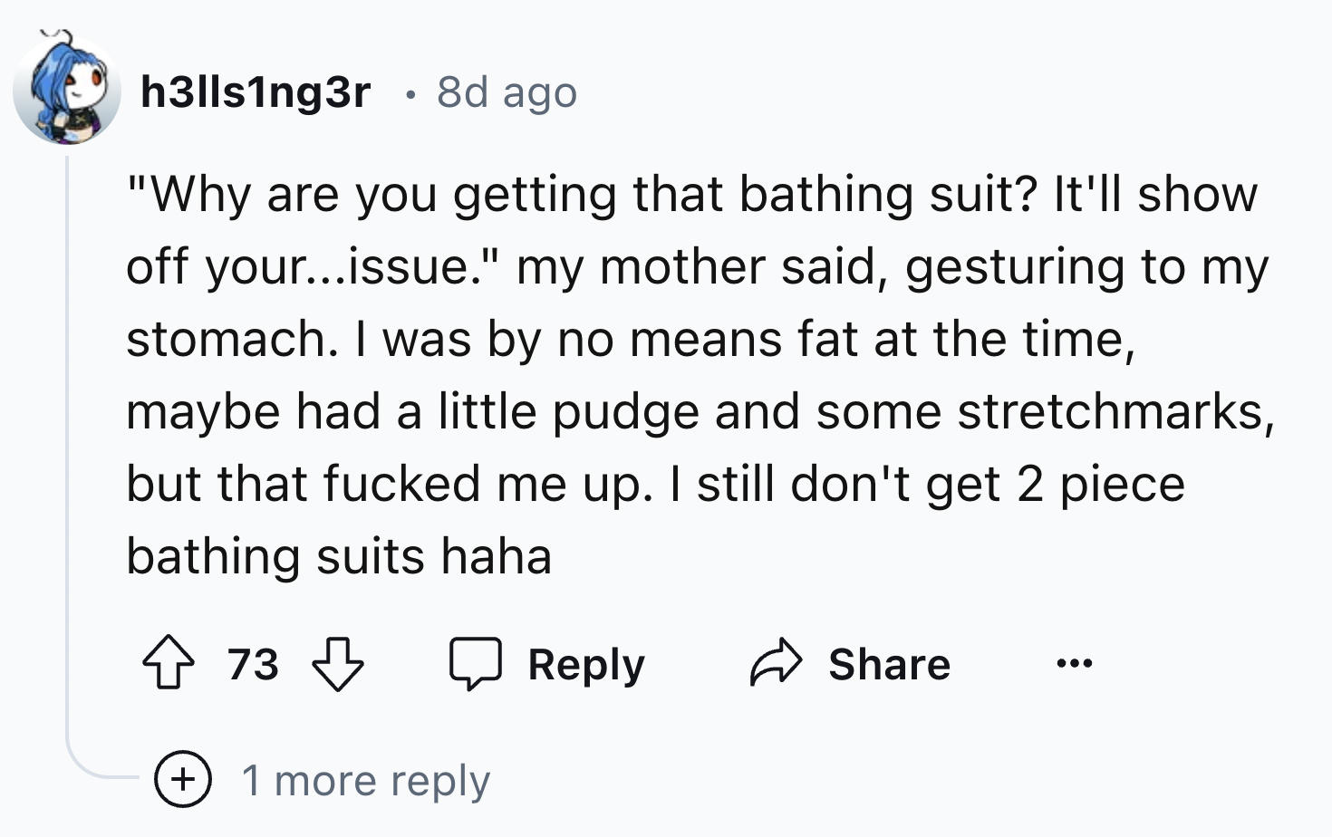 screenshot - h3lls1ng3r 8d ago "Why are you getting that bathing suit? It'll show off your...issue." my mother said, gesturing to my stomach. I was by no means fat at the time, maybe had a little pudge and some stretchmarks, but that fucked me up. I still